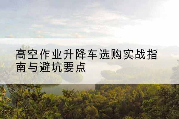 宣威升降车怎么选-高空作业升降车选购实战指南与避坑要点