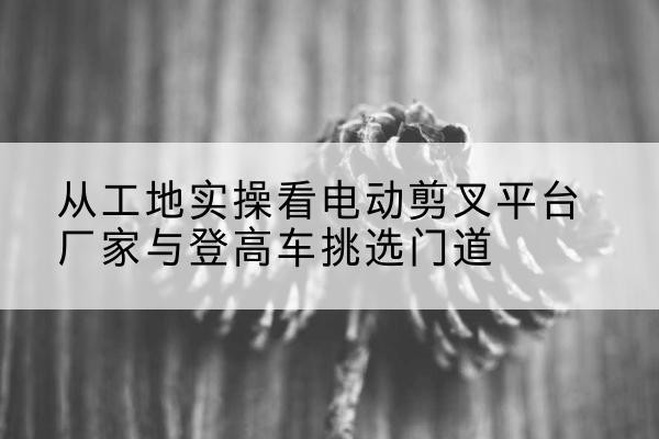 宣威电动剪叉升降平台厂家-从工地实操看电动剪叉平台厂家与登高车挑选门道