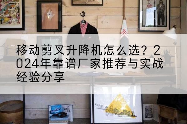 宣威升降平台厂家推荐-移动剪叉升降机怎么选?2024年靠谱厂家推荐与实战经验分享