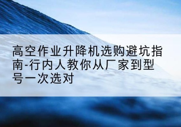 宣威升降平台厂家-高空作业升降机选购避坑指南-行内人教你从厂家到型号一次选对