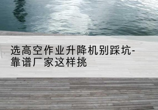 宣威剪叉式升降机厂家-选高空作业升降机别踩坑-靠谱厂家这样挑