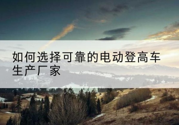 宣威电动登高车厂家-如何选择可靠的电动登高车生产厂家
