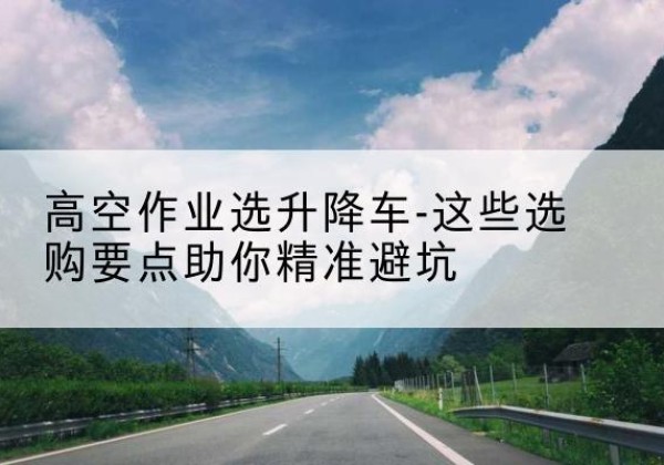 宣威升降车厂家-高空作业选升降车-这些选购要点助你*避坑