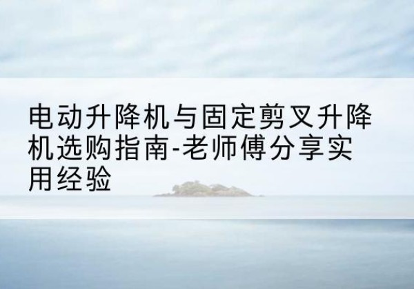 宣威电动升降机怎么选-电动升降机与固定剪叉升降机选购指南-老师傅分享实用经验