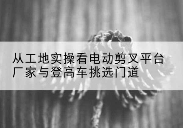 宣威电动剪叉升降平台厂家-从工地实操看电动剪叉平台厂家与登高车挑选门道
