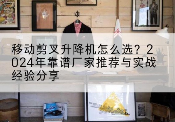 宣威升降平台厂家推荐-移动剪叉升降机怎么选？2024年靠谱厂家推荐与实战经验分享