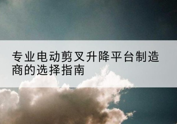 宣威电动剪叉升降平台厂家-专业电动剪叉升降平台制造商的选择指南